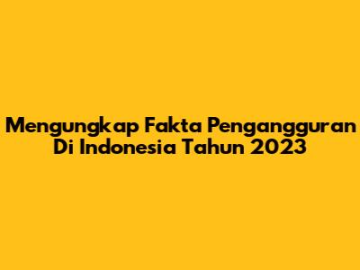 Mengungkap Fakta Pengangguran Di Indonesia Tahun 2023