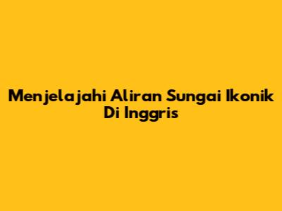 Menjelajahi Aliran Sungai Ikonik Di Inggris