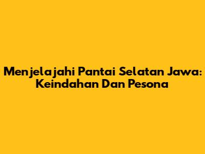 Menjelajahi Pantai Selatan Jawa: Keindahan Dan Pesona