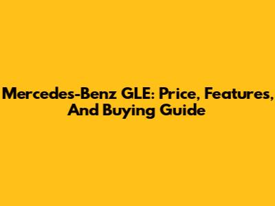 Mercedes-Benz GLE: Price, Features, And Buying Guide