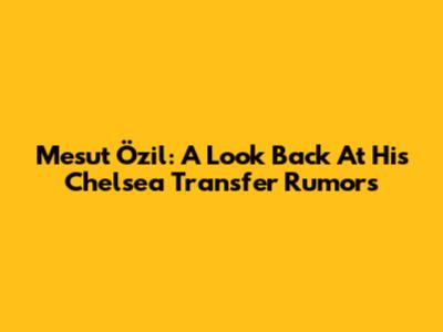 Mesut Özil: A Look Back At His Chelsea Transfer Rumors