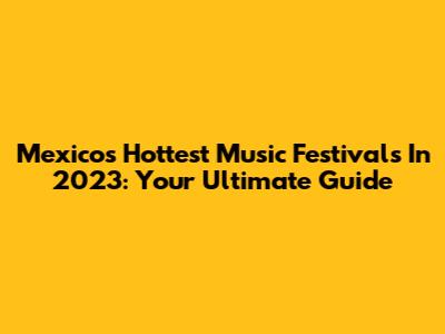 Mexico's Hottest Music Festivals In 2023: Your Ultimate Guide