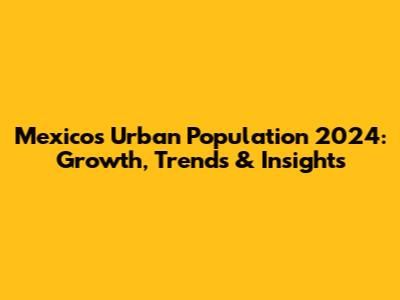 Mexico's Urban Population 2024: Growth, Trends & Insights