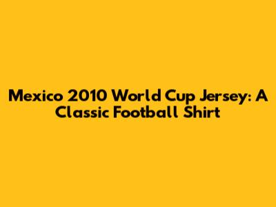 Mexico 2010 World Cup Jersey: A Classic Football Shirt