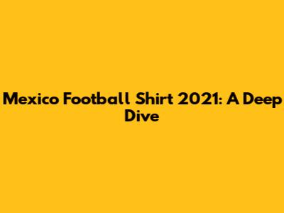 Mexico Football Shirt 2021: A Deep Dive