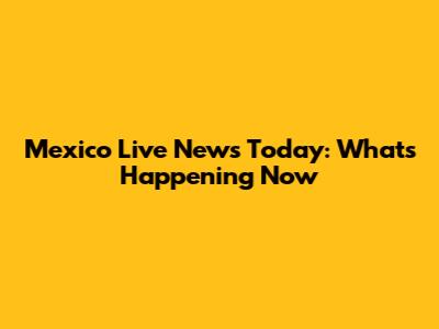 Mexico Live News Today: What's Happening Now