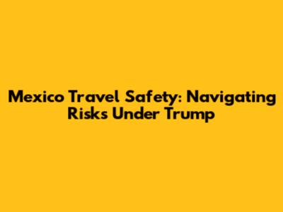 Mexico Travel Safety: Navigating Risks Under Trump