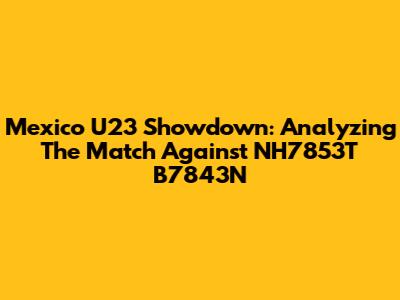 Mexico U23 Showdown: Analyzing The Match Against NH7853T B7843N