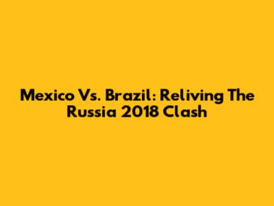 Mexico Vs. Brazil: Reliving The Russia 2018 Clash