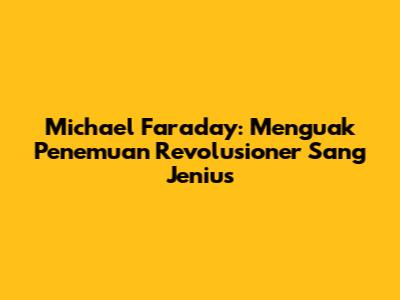 Michael Faraday: Menguak Penemuan Revolusioner Sang Jenius