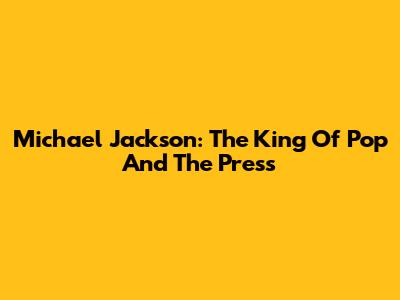 Michael Jackson: The King Of Pop And The Press