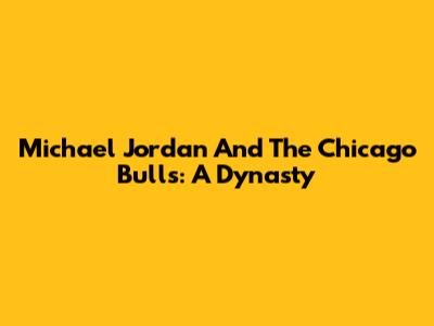 Michael Jordan And The Chicago Bulls: A Dynasty