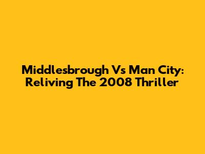 Middlesbrough Vs Man City: Reliving The 2008 Thriller