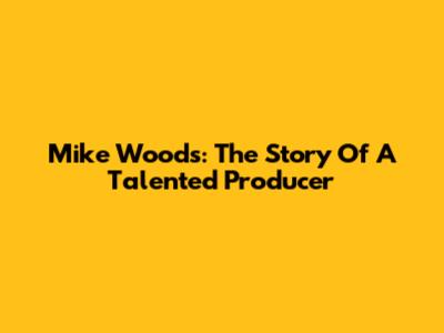 Mike Woods: The Story Of A Talented Producer