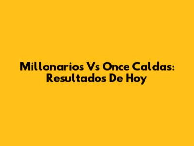 Millonarios Vs Once Caldas: Resultados De Hoy