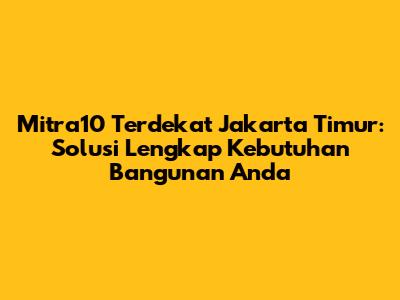 Mitra10 Terdekat Jakarta Timur: Solusi Lengkap Kebutuhan Bangunan Anda