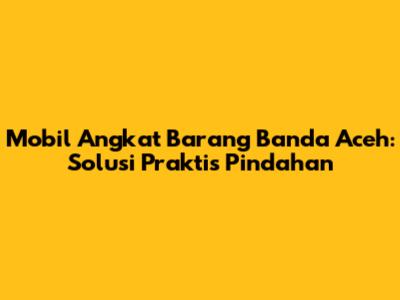 Mobil Angkat Barang Banda Aceh: Solusi Praktis Pindahan