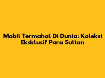 Mobil Termahal Di Dunia: Koleksi Eksklusif Para Sultan