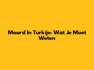 Moord In Turkije: Wat Je Moet Weten