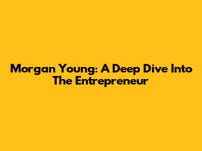 Morgan Young: A Deep Dive Into The Entrepreneur