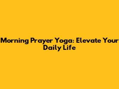 Morning Prayer Yoga: Elevate Your Daily Life