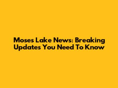 Moses Lake News: Breaking Updates You Need To Know