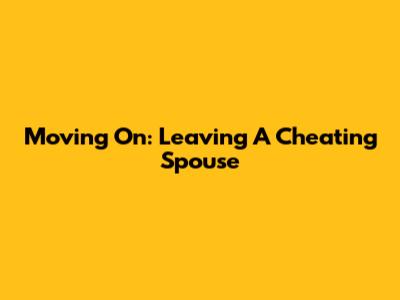 Moving On: Leaving A Cheating Spouse