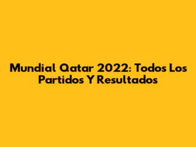 Mundial Qatar 2022: Todos Los Partidos Y Resultados