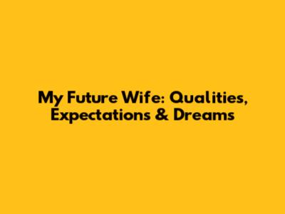 My Future Wife: Qualities, Expectations & Dreams