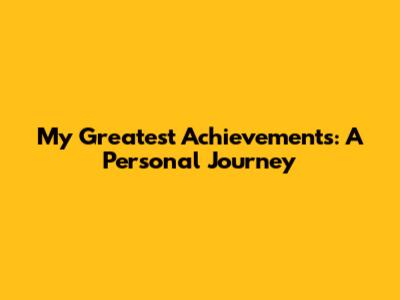 My Greatest Achievements: A Personal Journey