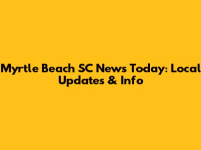 Myrtle Beach SC News Today: Local Updates & Info