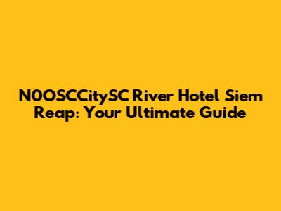 N0OSCCitySC River Hotel Siem Reap: Your Ultimate Guide