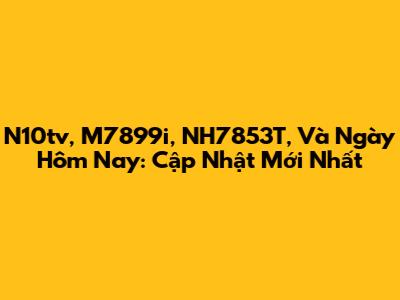 N10tv, M7899i, NH7853T, Và Ngày Hôm Nay: Cập Nhật Mới Nhất