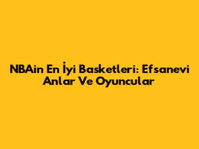NBA'in En İyi Basketleri: Efsanevi Anlar Ve Oyuncular
