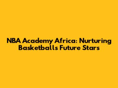NBA Academy Africa: Nurturing Basketball's Future Stars