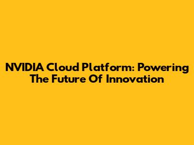 NVIDIA Cloud Platform: Powering The Future Of Innovation