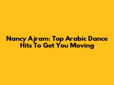 Nancy Ajram: Top Arabic Dance Hits To Get You Moving
