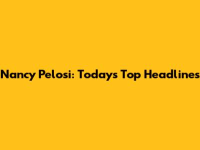 Nancy Pelosi: Today's Top Headlines