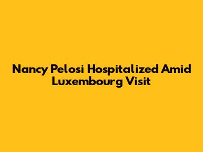 Nancy Pelosi Hospitalized Amid Luxembourg Visit