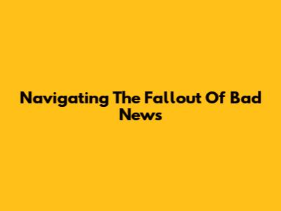 Navigating The Fallout Of Bad News