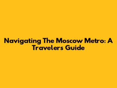 Navigating The Moscow Metro: A Traveler's Guide