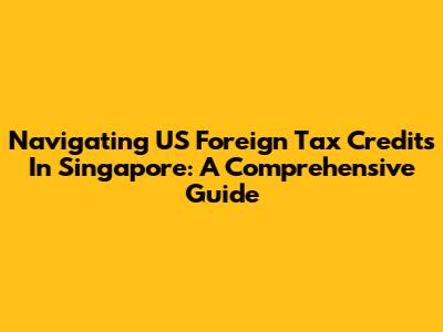 Navigating US Foreign Tax Credits In Singapore: A Comprehensive Guide
