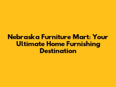 Nebraska Furniture Mart: Your Ultimate Home Furnishing Destination
