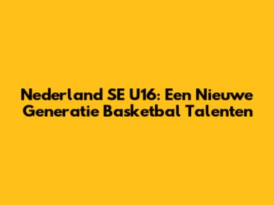 Nederland SE U16: Een Nieuwe Generatie Basketbal Talenten