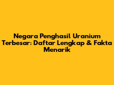 Negara Penghasil Uranium Terbesar: Daftar Lengkap & Fakta Menarik