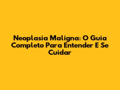 Neoplasia Maligna: O Guia Completo Para Entender E Se Cuidar