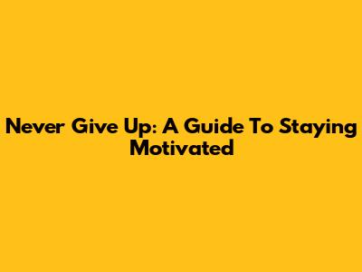 Never Give Up: A Guide To Staying Motivated