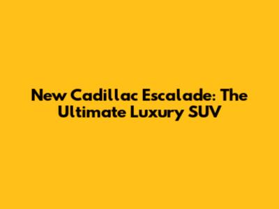New Cadillac Escalade: The Ultimate Luxury SUV