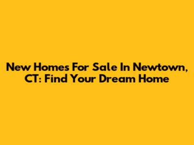New Homes For Sale In Newtown, CT: Find Your Dream Home