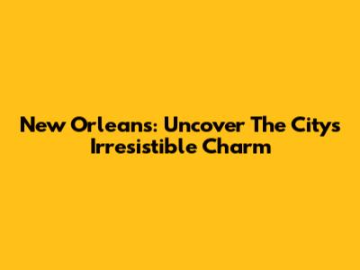 New Orleans: Uncover The City's Irresistible Charm